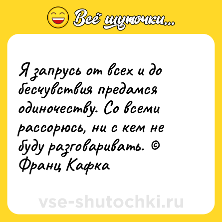 Шутка: Я запрусь от всех и до бесчувствия предамся одиночеству. Со всеми рассорюсь, ни с кем не буду разговаривать. © Франц Кафка
