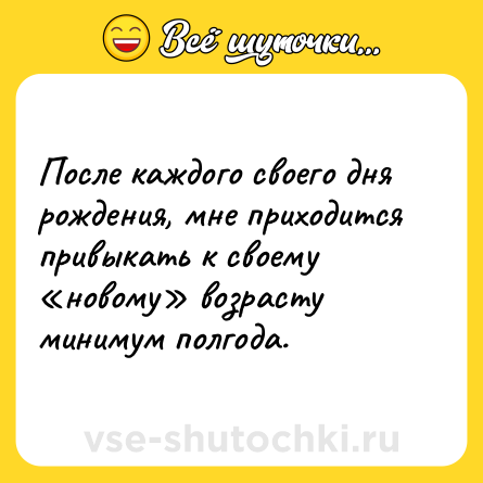 Шутка: После каждого своего дня рождения, мне приходится привыкать к своему «новому» возрасту минимум полгода.