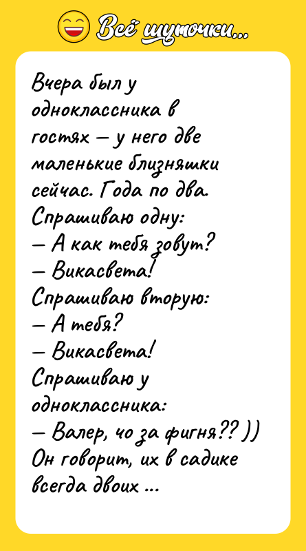 Шутка: Вчера был у одноклассника в гостях у него две маленькие близняшки сейчас. Года по два. Спрашиваю одну: А как тебя зовут? Викасвета!Спрашиваю вторую: А тебя? Викасвета!Спрашиваю у одноклассника: Валер, чо за фигня?? ))Он говорит, их в садике всегда двоих вместе везде зовут. Так что они и решили, что каждую из них зовут Викасвета...Это еще ничего, я, как говорится, вообще до пяти лет думал, что меня зовут Отстань...