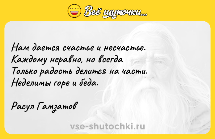 Цитата: Нам дается счастье и несчастье. Каждому неравно, но всегда Только радость делится на части. Неделимы горе и беда. Расул Гамзатов