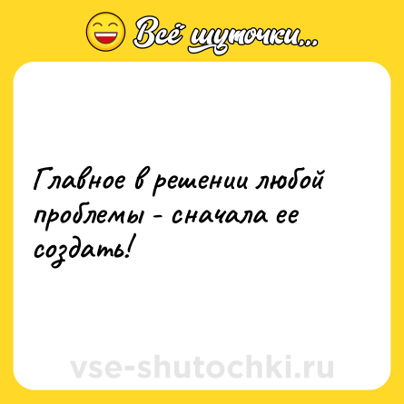 Шутка: Главное в решении любой проблемы - сначала ее создать!