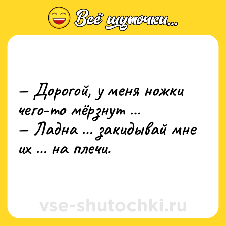 Шутка: — Дорогой, у меня ножки чего-то мёрзнут …<br>— Ладна … закидывай мне их … на плечи.