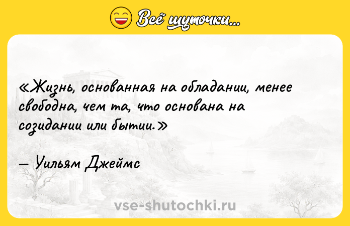 Цитата: Жизнь, основанная на обладании, менее свободна, чем та, что основана на созидании или бытии.Уильям Джеймс