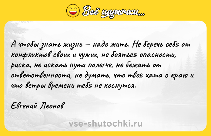 Цитата: А чтобы знать жизнь надо жить. Не беречь себя от конфликтов своих и чужих, не бояться опасности, риска, не искать пути полегче, не бежать от ответственности, не думать, что твоя хата с краю и что ветры времени тебя не коснутся.Евгений Леонов