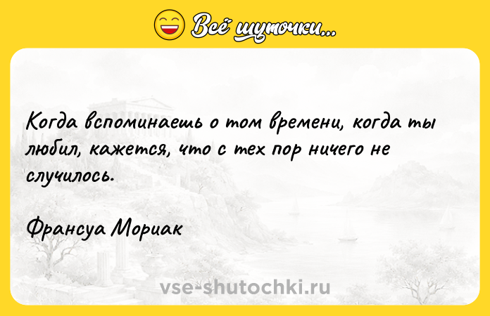 Цитата: Когда вспоминаешь о том времени, когда ты любил, кажется, что с тех пор ничего не случилось.Франсуа Мориак