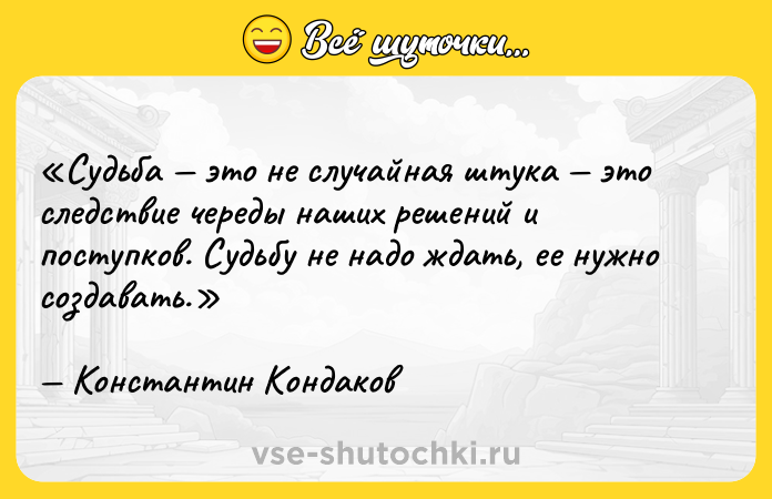 Цитата: Судьба это не случайная штука это следствие череды наших решений и поступков. Судьбу не надо ждать, ее нужно создавать.Константин Кондаков