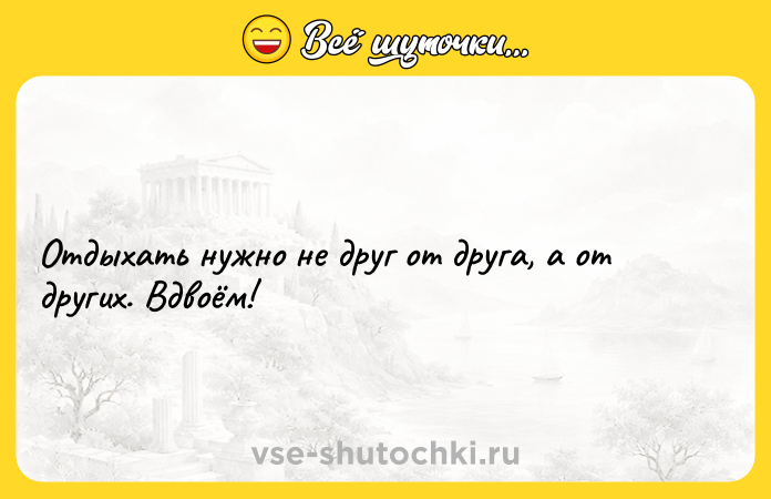 Цитата: Отдыхать нужно не друг от друга, а от других. Вдвоём!