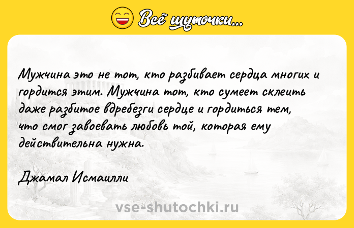 Цитата: Мужчина это не тот, кто разбивает сердца многих и гордится этим. Мужчина тот, кто сумеет склеить даже разбитое вдребезги сердце и гордиться тем, что смог завоевать любовь той, которая ему действительна нужна. Джамал Исмаилли