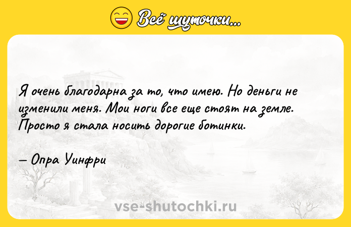 Цитата: Я очень благодарна за то, что имею. Но деньги не изменили меня. Мои ноги все еще стоят на земле. Просто я стала носить дорогие ботинки. Опра Уинфри