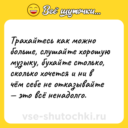 Шутка: Трахайтесь как можно больше, слушайте хорошую музыку, бухайте столько, сколько хочется и ни в чём себе не отказывайте — это всё ненадолго.