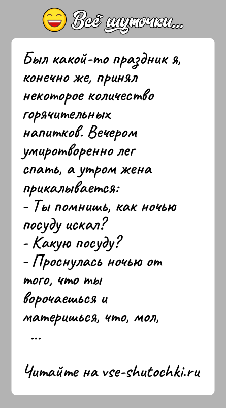 История: Был какой-то праздник я, конечно же, принял некоторое количествогорячительных напитков. Вечером умиротворенно лег спать, а утром женаприкалывается:- Ты помнишь, как