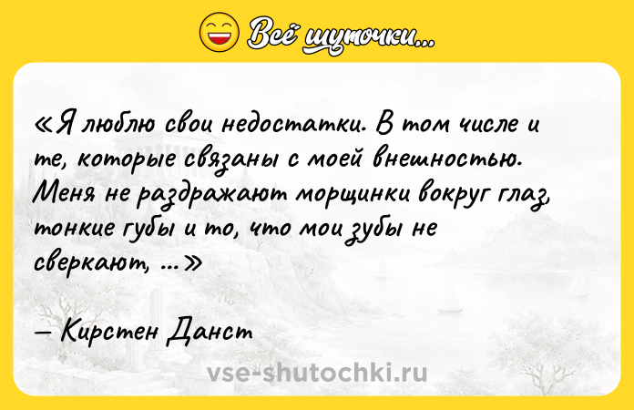 Цитата: Я люблю свои недостатки. В том числе и те, которые связаны с моей внешностью. Меня не раздражают морщинки вокруг глаз, тонкие губы и то, что мои зубы не сверкают, как белые мундиры солдат на параде.Кирстен Данст