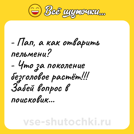 Шутка: - Пап, а как отварить пельмени?<br>- Что за поколение безголовое растёт!!! Забей вопрос в поисковик...