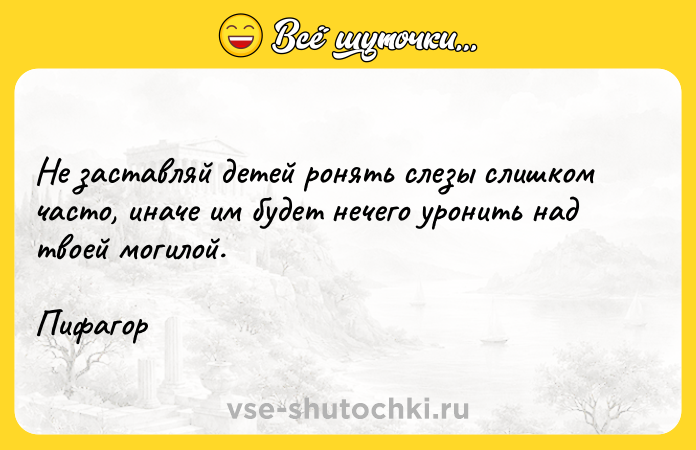 Цитата: Не заставляй детей ронять слезы слишком часто, иначе им будет нечего уронить над твоей могилой.Пифагор