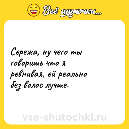 Шутка: Сережа, ну чего ты говоришь что я ревнивая, ей реально без волос лучше.