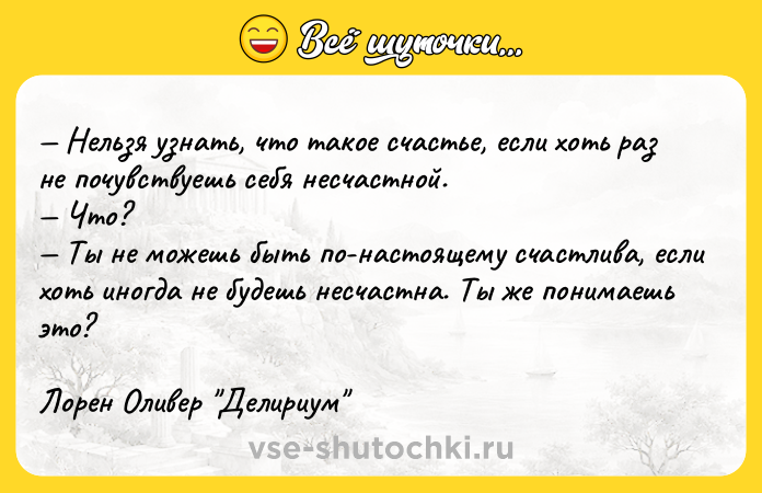 Цитата: Нельзя узнать, что такое счастье, если хоть раз не почувствуешь себя несчастной. Что? Ты не можешь быть по-настоящему счастлива, если хоть иногда не будешь несчастна. Ты же понимаешь это?Лорен Оливер Делириум