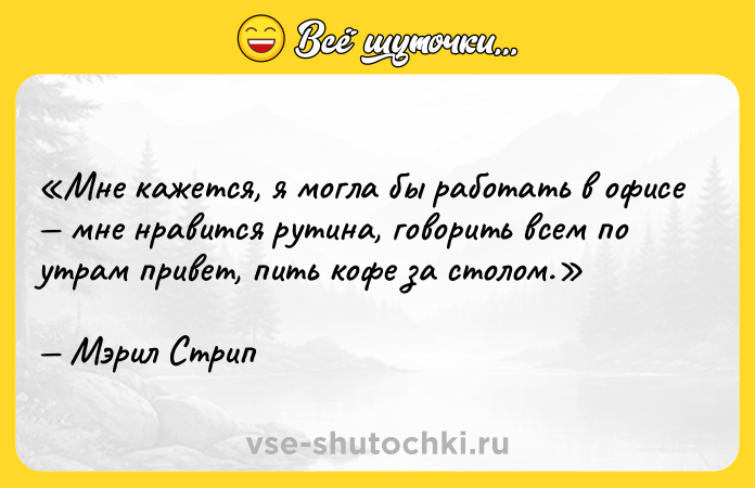 Цитата: Мне кажется, я могла бы работать в офисе мне нравится рутина, говорить всем по утрам привет , пить кофе за столом.Мэрил Стрип