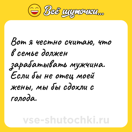 Шутка: Вот я честно считаю, что в семье должен зарабатывать мужчина.<br>Если бы не отец моей жены, мы бы сдохли с голода.