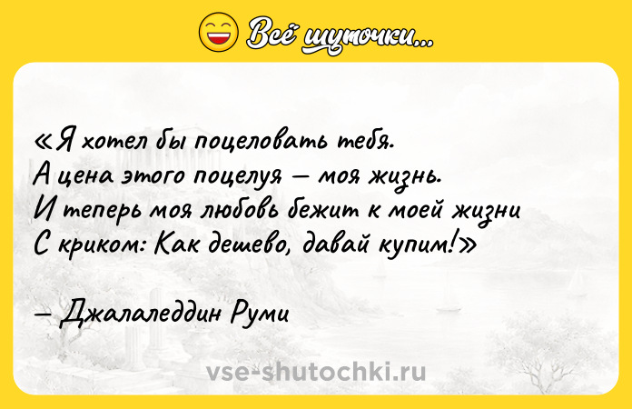 Цитата: Я хотел бы поцеловать тебя.А цена этого поцелуя моя жизнь.И теперь моя любовь бежит к моей жизниС криком: Как дешево, давай купим! Джалаледдин Руми