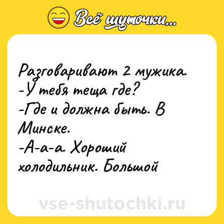 Шутка: Разговаривают 2 мужика. <br>-У тебя теща где? <br>-Где и должна быть. В Минске.<br>-А-а-а. Хороший холодильник. Большой