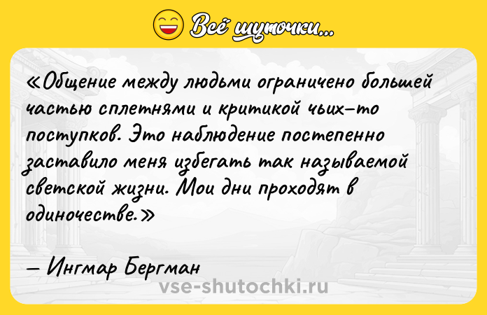 Цитата: Общение между людьми ограничено большей частью сплетнями и критикой чьих то поступков. Это наблюдение постепенно заставило меня избегать так называемой светской жизни. Мои дни проходят в одиночестве.Ингмар Бергман