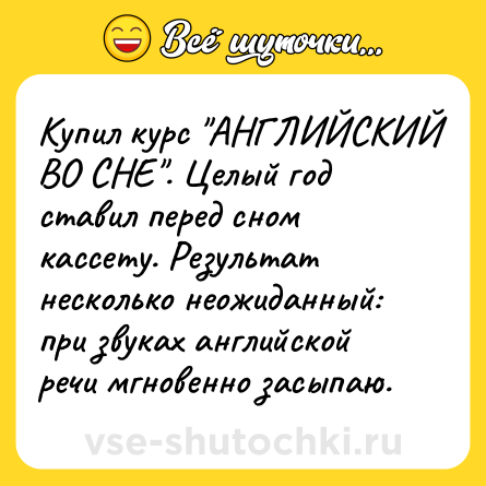 Шутка: Купил курс "АНГЛИЙСКИЙ ВО СНЕ". Целый год ставил перед сном кассету. Результат несколько неожиданный: при звуках английской речи мгновенно засыпаю.