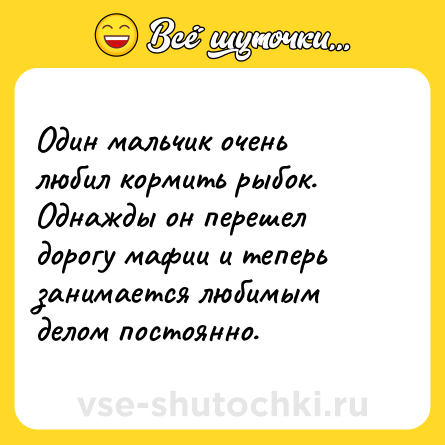 Шутка: Один мальчик очень любил кормить рыбок. Однажды он перешел дорогу мафии и теперь занимается любимым делом постоянно.