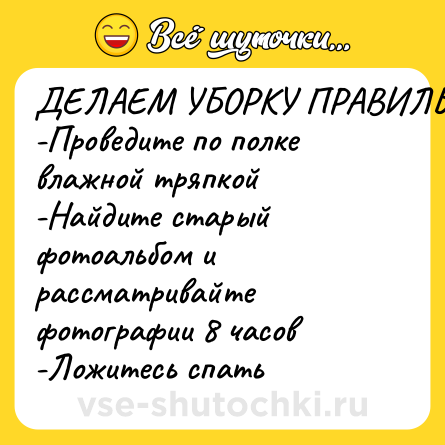 Шутка: ДЕЛАЕМ УБОРКУ ПРАВИЛЬНО:<br>-Проведите по полке влажной тряпкой<br>-Найдите старый фотоальбом и рассматривайте фотографии 8 часов<br>-Ложитесь спать