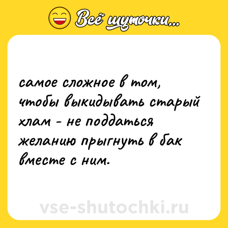 Шутка: самое сложное в том, чтобы выкидывать старый хлам - не поддаться желанию прыгнуть в бак вместе с ним.