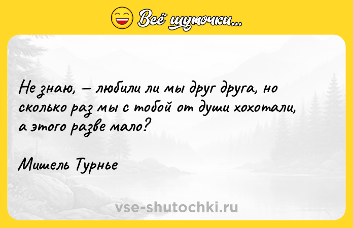 Цитата: Не знаю, любили ли мы друг друга, но сколько раз мы с тобой от души хохотали, а этого разве мало?Мишель Турнье