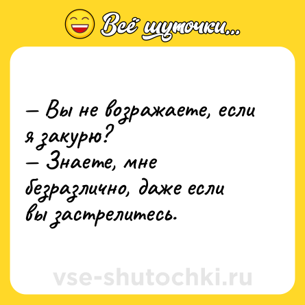 Шутка: — Вы не возражаете, если я закурю?<br>— Знаете, мне безразлично, даже если вы застрелитесь.