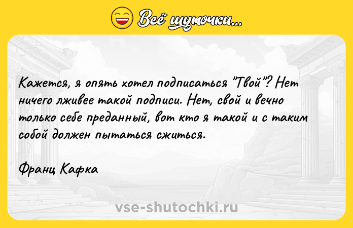 Цитата: Кажется, я опять хотел подписаться Твой ? Нет ничего лживее такой подписи. Нет, свой и вечно только себе преданный, вот кто я такой и с таким собой должен пытаться сжиться.Франц Кафка