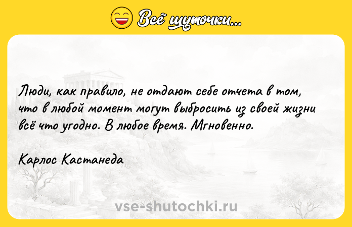 Цитата: Люди, как правило, не отдают себе отчета в том, что в любой момент могут выбросить из своей жизни всё что угодно. В любое время. Мгновенно. Карлос Кастанеда