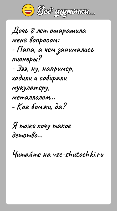 История: Дочь 8 лет ошарашила меня вопросом:- Папа, а чем занимались пионеры?- Эээ, ну, например, ходили и собирали мукулатеру, металлолом...- Как