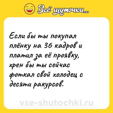 Шутка: Если бы ты покупал плёнку на 36 кадров и платил за её проявку, хрен бы ты сейчас фоткал свой холодец с десяти ракурсов.