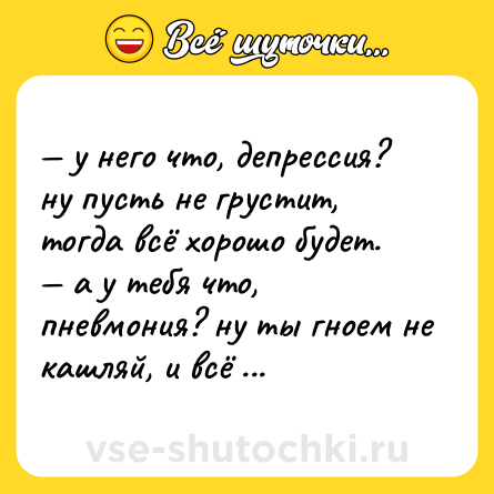 Шутка: — у него что, депрессия? ну пуcть не грустит, тогда всё хорошо будет.<br>— а у тебя что, пневмония? ну ты гноем не кашляй, и вcё хорошо будет.