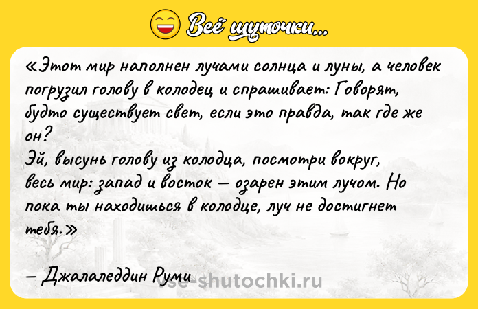Цитата: Этот мир наполнен лучами солнца и луны, а человек погрузил голову в колодец и спрашивает: Говорят, будто существует свет, если это правда, так где же он? Эй, высунь голову из колодца, посмотри вокруг, весь мир: запад и восток озарен этим лучом. Но пока ты находишься в колодце, луч не достигнет тебя.Джалаледдин Руми