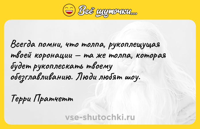 Цитата: Всегда помни, что толпа, рукоплещущая твоей коронации та же толпа, которая будет рукоплескать твоему обезглавливанию. Люди любят шоу.Терри Пратчетт