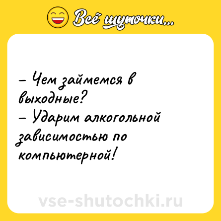 Шутка: – Чем займемся в выходные? <br>– Ударим алкогольной зависимостью по компьютерной!