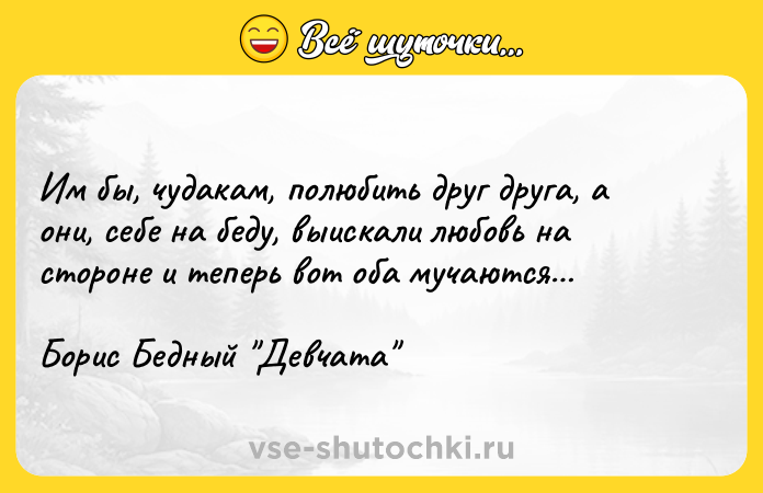 Цитата: Им бы, чудакам, полюбить друг друга, а они, себе на беду, выискали любовь на стороне и теперь вот оба мучаются Борис Бедный Девчата