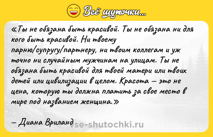 Цитата: Ты не обязана быть красивой. Ты не обязана ни для кого быть красивой. Ни твоему парню супругу партнеру, ни твоим коллегам и уж точно ни случайным мужчинам на улицам. Ты не обязана быть красивой для твоей матери или твоих детей или цивилизации в целом. Красота это не цена, которую ты должна платить за свое место в мире под названием женщина .Диана Вриланд