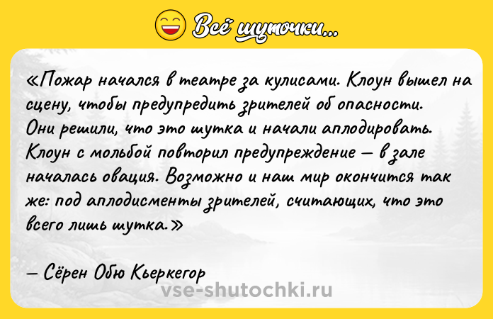 Цитата: Пожар начался в театре за кулисами. Клоун вышел на сцену, чтобы предупредить зрителей об опасности. Они решили, что это шутка и начали аплодировать. Клоун с мольбой повторил предупреждение в зале началась овация. Возможно и наш мир окончится так же: под аплодисменты зрителей, считающих, что это всего лишь шутка.Сёрен Обю Кьеркегор