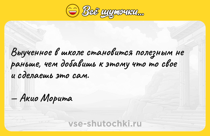 Цитата: Выученное в школе становится полезным не раньше, чем добавишь к этому что то свое и сделаешь это сам. Акио Морита