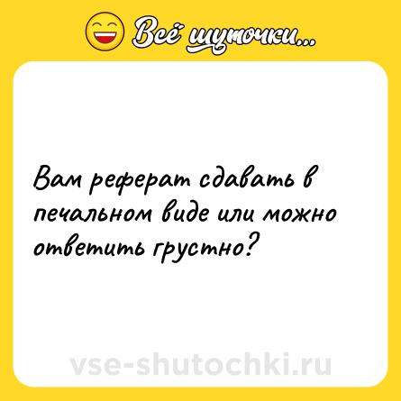 Шутка: Вам реферат сдавать в печальном виде или можно ответить грустно?