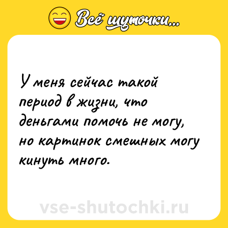 Шутка: У меня сейчас такой период в жизни, что деньгами помочь не могу, но картинок смешных могу кинуть много.