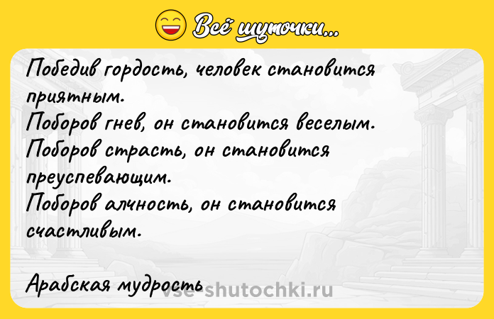 Цитата: Победив гордость, человек становится приятным.Поборов гнев, он становится веселым.Поборов страсть, он становится преуспевающим.Поборов алчность, он становится счастливым.Арабская мудрость