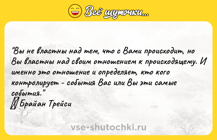 Цитата: Вы не властны над тем, что с Вами происходит, но Вы властны над своим отношением к происходящему. И именно это отношение и определяет, кто кого контролирует - события Вас или Вы эти самые события. Брайан Трейси
