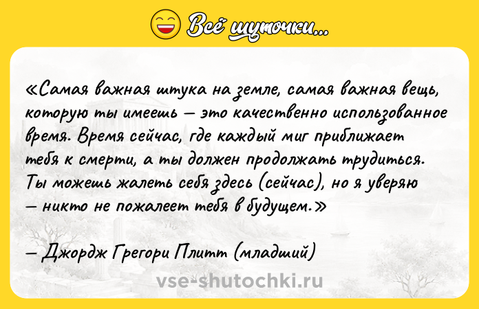 Цитата: Самая важная штука на земле, самая важная вещь, которую ты имеешь это качественно использованное время. Время сейчас, где каждый миг приближает тебя к смерти, а ты должен продолжать трудиться. Ты можешь жалеть себя здесь (сейчас), но я уверяю никто не пожалеет тебя в будущем.Джордж Грегори Плитт (младший)