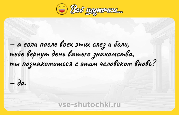 Цитата: а если после всех этих слез и боли, тебе вернут день вашего знакомства, ты познакомишься с этим человеком вновь? да.