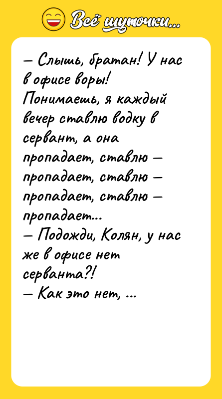 Шутка: Слышь, братан! У нас в офисе воры! Понимаешь, я каждый вечер ставлю водку в сервант, а она пропадает, ставлю пропадает, ставлю пропадает, ставлю пропадает... Подожди, Колян, у нас же в офисе нет серванта?! Как это нет, вот заходишь и сразу стеклянные дверцы... Колян! Это ОКНО!